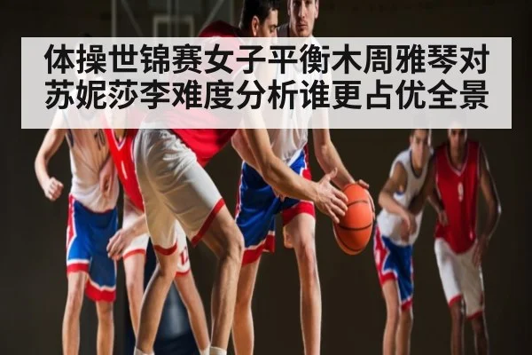 体操世锦赛女子平衡木周雅琴对苏妮莎李难度分析谁更占优全景