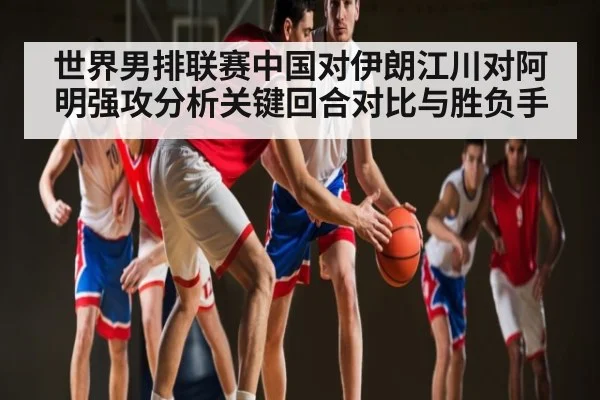 世界男排联赛中国对伊朗江川对阿明强攻分析关键回合对比与胜负手