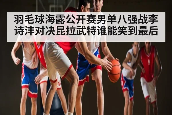 羽毛球海露公开赛男单八强战李诗沣对决昆拉武特谁能笑到最后