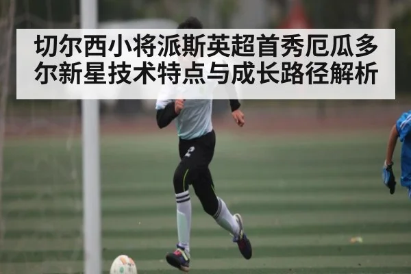 切尔西小将派斯英超首秀厄瓜多尔新星技术特点与成长路径解析